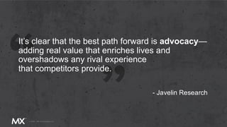 It’s clear that the best path forward is advocacy—
adding real value that enriches lives and
overshadows any rival experience
that competitors provide.
- Javelin Research
 