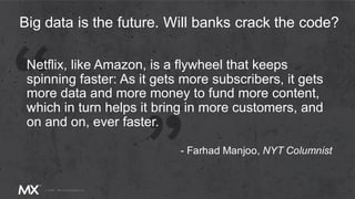 Netflix, like Amazon, is a flywheel that keeps
spinning faster: As it gets more subscribers, it gets
more data and more money to fund more content,
which in turn helps it bring in more customers, and
on and on, ever faster.
Big data is the future. Will banks crack the code?
- Farhad Manjoo, NYT Columnist
 