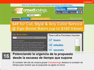 Potenciando la urgencia de la propuesta
    16              desde la escasez de tiempo que supone
                    El contador del site de compra grupal Crowdsavings destaca el contador de
                    tiempo para mostrar que la propuesta se agota en breve.
© multiplica 2011
 