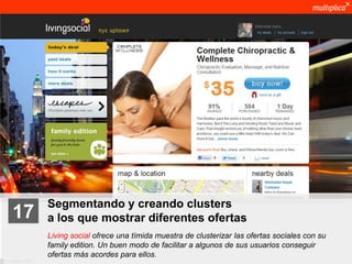 Segmentando y creando clusters
    17              a los que mostrar diferentes ofertas
                    Living social ofrece una tímida muestra de clusterizar las ofertas sociales con su
                    family edition. Un buen modo de facilitar a algunos de sus usuarios conseguir
                    ofertas más acordes para ellos.
© multiplica 2011
 