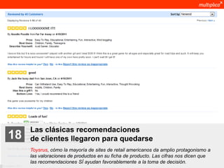Las clásicas recomendaciones
    18              de clientes llegaron para quedarse
                    Toysrus, cómo la mayoría de sites de retail americanos da amplio protagonismo a
                    las valoraciones de productos en su ficha de producto. Las cifras nos dicen que
                    las recomendaciones SÍ ayudan favorablemente a la toma de decisión.
© multiplica 2011
 
