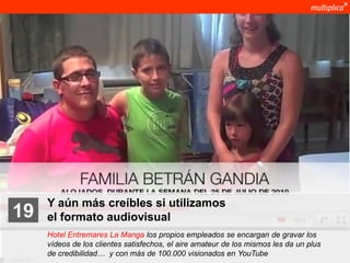 Y aún más creíbles si utilizamos
    19              el formato audiovisual
                    Hotel Entremares La Manga los propios empleados se encargan de gravar los
                    vídeos de los clientes satisfechos, el aire amateur de los mismos les da un plus
                    de credibilidad… y con más de 100.000 visionados en YouTube
© multiplica 2011
 