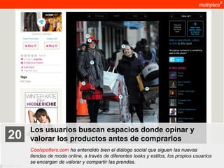 Los usuarios buscan espacios donde opinar y
    20              valorar los productos antes de comprarlos
                    Coolspotters.com ha entendido bien el diálogo social que siguen las nuevas
                    tiendas de moda online, a través de diferentes looks y estilos, los propios usuarios
                    se encargan de valorar y compartir las prendas.
© multiplica 2011
 