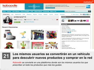 Los mismos usuarios se convertirán en un vehículo
    21              para descubrir nuevos productos y comprar en la red
                    Kaboodle se convierte en una plataforma donde son los mismos usuarios los que
                    prescriben al resto los productos que más les gustan.
© multiplica 2011
 