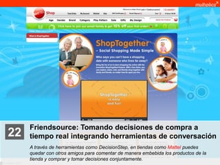 Friendsource: Tomando decisiones de compra a
    22              tiempo real integrando herramientas de conversación
                    A través de herramientas como DecisionStep, en tiendas como Mattel puedes
                    quedar con otros amigos para comentar de manera embebida los productos de la
                    tienda y comprar y tomar decisiones conjuntamente.
© multiplica 2011
 