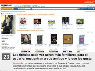 Las tiendas cada vez serán más familiares para el
    23              usuario: encuentran a sus amigos y lo que les gusta
                    Amazon incorpora en su tienda la aplicación de Facebook Connect para compartir
                    información de modo que el usuario encuentra a sus amigos integrados en la
                    tienda con recomendaciones en base a sus preferencias.
© multiplica 2011
 