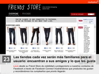 Las tiendas cada vez serán más familiares para el
    23              usuario: encuentran a sus amigos y lo que les gusta
                    Levis desde su Friend Store da visibilidad y protagonismo a nuestros contactos de
                    Facebook a través de Facebook Connect mostrándonos que productos les gustan
                    y recordándonos los cumpleaños que pronto llegarán.
© multiplica 2011
 