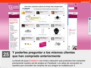 Y poderles preguntar a los mismos clientes
    25              que han comprado anteriormente
                    La tienda de joyas Emitations nos invita a descubrir qué productos han comprado
                    previamente nuestra red de amigos en Facebook. Los ratios de conversión en
                    aquellos que consultan las compras de sus amigos se multiplica por 5.
© multiplica 2011
 