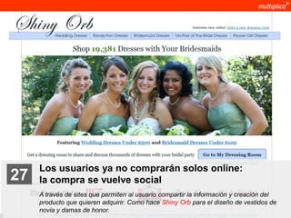 Los usuarios ya no comprarán solos online:
    27              la compra se vuelve social
                    A través de sites que permiten al usuario compartir la información y creación del
                    producto que quieren adquirir. Como hace Shiny Orb para el diseño de vestidos de
                    novia y damas de honor.
© multiplica 2011
 