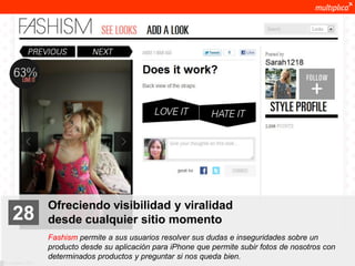 Ofreciendo visibilidad y viralidad
    28              desde cualquier sitio momento
                    Fashism permite a sus usuarios resolver sus dudas e inseguridades sobre un
                    producto desde su aplicación para iPhone que permite subir fotos de nosotros con
                    determinados productos y preguntar si nos queda bien.
© multiplica 2011
 