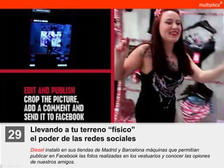 Llevando a tu terreno “físico”
    29              el poder de las redes sociales
                    Diesel instaló en sus tiendas de Madrid y Barcelona máquinas que permitían
                    publicar en Facebook las fotos realizadas en los vestuarios y conocer las opiones
                    de nuestros amigos.
© multiplica 2011
 