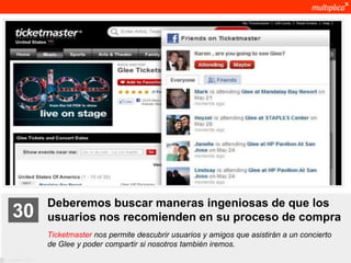 Deberemos buscar maneras ingeniosas de que los
    30              usuarios nos recomienden en su proceso de compra
                    Ticketmaster nos permite descubrir usuarios y amigos que asistirán a un concierto
                    de Glee y poder compartir si nosotros también iremos.
© multiplica 2011
 