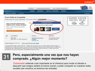 Pero, especialmente una vez que nos hayan
    31              comprado. ¿Algún mejor momento?
                    Ticketmaster entiende cuán importante es el checkout para invitar al clientes a
                    descubrir qué amigos asistirá al mismo evento y poder compartir en nuestras redes
                    sociales que nosotros ya tenemos las entradas.
© multiplica 2011
 