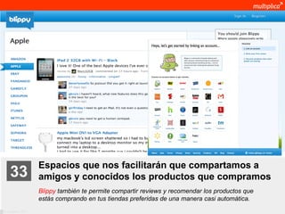 Espacios que nos facilitarán que compartamos a
    33              amigos y conocidos los productos que compramos
                    Blippy también te permite compartir reviews y recomendar los productos que
                    estás comprando en tus tiendas preferidas de una manera casi automática.
© multiplica 2011
 