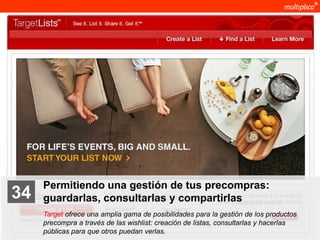 Permitiendo una gestión de tus precompras:
    34              guardarlas, consultarlas y compartirlas
                    Target ofrece una amplia gama de posibilidades para la gestión de los productos
                    precompra a través de las wishlist: creación de listas, consultarlas y hacerlas
                    públicas para que otros puedan verlas.
© multiplica 2011
 