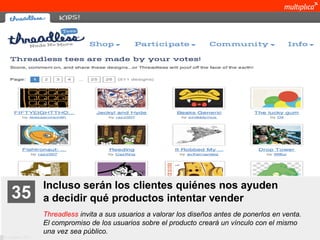 Incluso serán los clientes quiénes nos ayuden
    35              a decidir qué productos intentar vender
                    Threadless invita a sus usuarios a valorar los diseños antes de ponerlos en venta.
                    El compromiso de los usuarios sobre el producto creará un vínculo con el mismo
                    una vez sea público.
© multiplica 2011
 