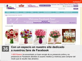 Con un espacio en nuestro site dedicado
    36              a nuestros fans de Facebook
                    1-800 flowers ha encontrado un buen encaje de su presencia online y su
                    presencia en Facebook dándole al usuario medios (y motivos) para comprar del
                    modo que le resulte más atractivo.
© multiplica 2011
 