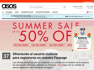 Ofreciendo al usuario motivos
    37              para registrarse en nuestra Fanpage
                    Las ofertas exclusivas (por su contenido y su precio) son el reclamo de la mayoría
                    de marcas de retail para potenciar su Fanpage. Asos sigue con su modelo de
                    precios reducidos para llamarnos al registro.
© multiplica 2011
 