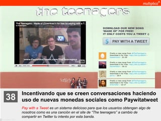 Incentivando que se creen conversaciones haciendo
    38              uso de nuevas monedas sociales como Paywitatweet
                    Pay with a Tweet es un sistema delicioso para que los usuarios obtengan algo de
                    nosotros como es una canción en el site de “The teenagers” a cambio de
                    compartir en Twitter tu interés por esta banda.
© multiplica 2011
 