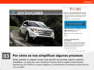 03              Por cómo se nos simplifican algunos procesos
                    Poder plantear un registro mucho más sencillo nos permite mejorar nuestros
                    resultados. Los sites que usan Facebook Connect para el registro experimentan
                    mejoras de 30 a 200% en nuevos registros. El incremento en reviews se sitúa entre el
                    15 y el 100%.
© multiplica 2011
 