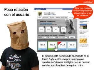 Bling y un modelo
      Poca relación                               en el que apostamos
                                                   al post-login y el eje
      con el usuario                                   en Facebook




                       El modelo está demasiado encerrado en el
                       touch & go; entre compra y compra no
                       quedan suficientes vestigios que se puedan
                       reciclar y profundizar de aquí en más
© multiplica 2011
 