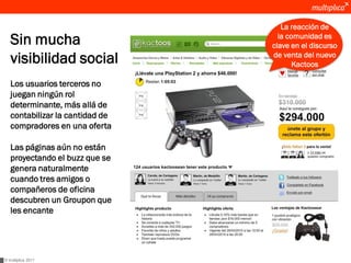 La reacción de
   Sin mucha                       la comunidad es
                                 clave en el discurso
   visibilidad social            de venta del nuevo
                                        Kactoos

   Los usuarios terceros no
   juegan ningún rol
   determinante, más allá de
   contabilizar la cantidad de
   compradores en una oferta

   Las páginas aún no están
   proyectando el buzz que se
   genera naturalmente
   cuando tres amigos o
   compañeros de oficina
   descubren un Groupon que
   les encante




© multiplica 2011
 