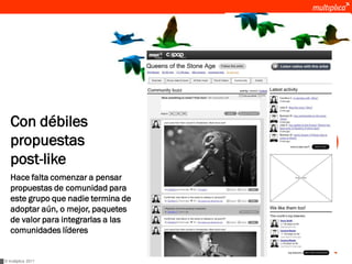Con débiles                           MSN Musica:
                                     una comunidad que
   propuestas                        hicimos mucho más
                                     sticky y participativa
   post-like
   Hace falta comenzar a pensar
   propuestas de comunidad para
   este grupo que nadie termina de
   adoptar aún, o mejor, paquetes
   de valor para integrarlas a las
   comunidades líderes


© multiplica 2011
 
