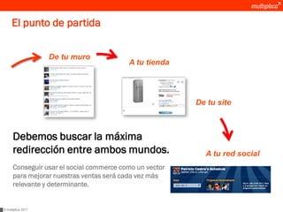 El punto de partida


                    De tu muro
                                          A tu tienda




                                                         De tu site



      Debemos buscar la máxima
      redirección entre ambos mundos.                      A tu red social
      Conseguir usar el social commerce como un vector
      para mejorar nuestras ventas será cada vez más
      relevante y determinante.


© multiplica 2011
 