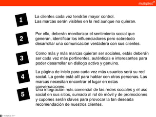 La clientes cada vez tendrán mayor control.
                    1   Las marcas serán visibles en la red aunque no quieran.

                        Por ello, deberán monitorizar el sentimiento social que
                    2   generan, identificar los influenciadores pero sobretodo
                        desarrollar una comunicación verdadera con sus clientes.

                        Como más y más marcas quieran ser sociales, estás deberán
                    3   ser cada vez más pertinentes, auténticas e interesantes para
                        poder desarrollar un diálogo activo y genuino.

                        La página de inicio para cada vez más usuarios será su red
                    4   social. La gente está allí para hablar con otras personas. Las
                        marcas necesitan encontrar el lugar en estas
                        conversaciones.
                        Una integración más comercial de las redes sociales y el uso
                    5   social en sus sitios, sumado al rol de móvil y de promociones
                        y cupones serán claves para provocar la tan deseada
                        recomendación de nuestros clientes.

© multiplica 2011
 