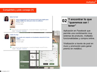 Compártelo y pide consejo [1]



                                        Y encontrar lo que
                                   02   “queremos ser /
                                        tener”
                                   Aplicación en Facebook que
                                   permite una combinación muy
                                   extensa de producto, múltiples
                                   funcionalidades y compra online.

                                   Viralización a través de post en
                                   muro y promoción para ganar
                                   premio en metálico.




© multiplica 2011
 