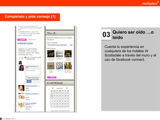 Compártelo y pide consejo [1]



                                        Quiero ser oído …o
                                   03   leído

                                   Cuenta tu experiencia en
                                   cualquiera de los hoteles W
                                   Scottsdale a través del muro y el
                                   uso de facebook connect.




© multiplica 2011
 
