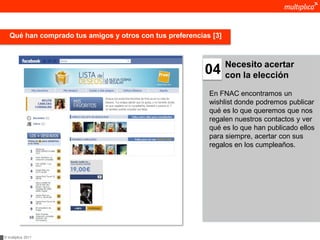 Qué han comprado tus amigos y otros con tus preferencias [3]



                                                                  Necesito acertar
                                                          04      con la elección

                                                           En FNAC encontramos un
                                                           wishlist donde podremos publicar
                                                           qué es lo que queremos que nos
                                                           regalen nuestros contactos y ver
                                                           qué es lo que han publicado ellos
                                                           para siempre, acertar con sus
                                                           regalos en los cumpleaños.




© multiplica 2011
 