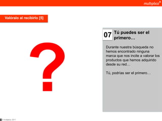 Valóralo al recibirlo [5]



                                    Tú puedes ser el
                               07   primero…

                               Durante nuestra búsqueda no
                               hemos encontrado ninguna
                               marca que nos incite a valorar los
                               productos que hemos adquirido
                               desde su red…

                               Tú, podrías ser el primero…




© multiplica 2011
 