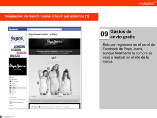 Simulación de tienda online (check out externo) [1]



                                                              Gastos de
                                                         09   envío gratis
                                                         Solo por registrarte en el canal de
                                                         Facebook de Pepe Jeans,
                                                         aunque finalmente la compra se
                                                         vaya a realizar en el site de la
                                                         marca.




© multiplica 2011
 