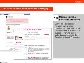 Simulación de tienda online (check out externo) [1]



                                                              Completísimas
                                                         10   fichas de producto
                                                         Dentro de Facebook que
                                                         permiten valoraciones,
                                                         comentarios, dejar información
                                                         personal sobre el usuario … y
                                                         puedes comprarlo, eso sí,
                                                         saltando a su tienda de Bare
                                                         Esentials y Benefit Cosmetics.




© multiplica 2011
 