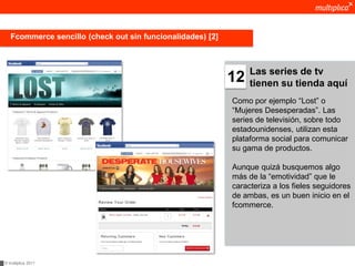 Fcommerce sencillo (check out sin funcionalidades) [2]



                                                                 Las series de tv
                                                            12   tienen su tienda aquí
                                                            Como por ejemplo “Lost” o
                                                            “Mujeres Desesperadas”. Las
                                                            series de televisión, sobre todo
                                                            estadounidenses, utilizan esta
                                                            plataforma social para comunicar
                                                            su gama de productos.

                                                            Aunque quizá busquemos algo
                                                            más de la “emotividad” que le
                                                            caracteriza a los fieles seguidores
                                                            de ambas, es un buen inicio en el
                                                            fcommerce.




© multiplica 2011
 