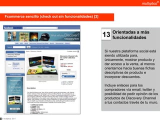 Fcommerce sencillo (check out sin funcionalidades) [2]



                                                                 Orientadas a más
                                                            13   funcionalidades


                                                            Si nuestra plataforma social está
                                                            siendo utilizada para,
                                                            únicamente, mostrar producto y
                                                            dar acceso a la venta, al menos
                                                            orientarnos hacia buenas fichas
                                                            descriptivas de producto e
                                                            incorporar descuentos.

                                                            Incluye enlaces para los
                                                            compradores vía email, twitter y
                                                            posibilidad de pedir opinión de los
                                                            productos de Discovery Channel
                                                            a tus contactos través de tu muro.



© multiplica 2011
 