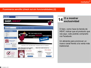 Fcommerce sencillo (check out sin funcionalidades) [2]



                                                                 O a mostrar
                                                            14   exclusividad


                                                            O bien, como hace la tienda de
                                                            HEAT, indicar que el producto que
                                                            ves aquí, solo podrás comprarlo
                                                            vía Facebook.

                                                            Un aliciente para promover un
                                                            nuevo canal frente a la venta más
                                                            tradicional.




© multiplica 2011
 