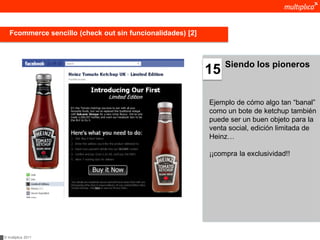Fcommerce sencillo (check out sin funcionalidades) [2]



                                                                 Siendo los pioneros
                                                            15

                                                            Ejemplo de cómo algo tan “banal”
                                                            como un bote de ketchup también
                                                            puede ser un buen objeto para la
                                                            venta social, edición limitada de
                                                            Heinz…

                                                            ¡¡compra la exclusividad!!




© multiplica 2011
 