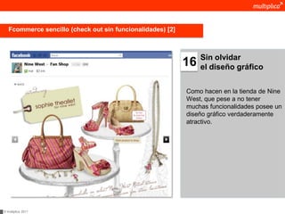 Fcommerce sencillo (check out sin funcionalidades) [2]



                                                                 Sin olvidar
                                                            16   el diseño gráfico


                                                            Como hacen en la tienda de Nine
                                                            West, que pese a no tener
                                                            muchas funcionalidades posee un
                                                            diseño gráfico verdaderamente
                                                            atractivo.




© multiplica 2011
 