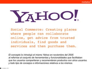 El concepto lo introdujo el mismo Yahoo en noviembre del 2005
               al referirse al conjunto de herramientas y funcionalidades que facilitaban
               que los usuarios compartieran y recomendaran productos con otros usuarios
               y todo tipo de consejos e informaciones relativos a los mismos.

© multiplica 2011
 