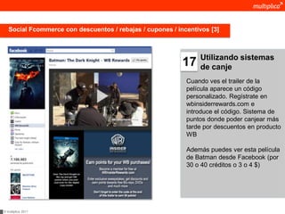 Social Fcommerce con descuentos / rebajas / cupones / incentivos [3]



                                                                Utilizando sistemas
                                                           17   de canje
                                                            Cuando ves el trailer de la
                                                            película aparece un código
                                                            personalizado. Regístrate en
                                                            wbinsiderrewards.com e
                                                            introduce el código. Sistema de
                                                            puntos donde poder canjear más
                                                            tarde por descuentos en producto
                                                            WB

                                                            Además puedes ver esta película
                                                            de Batman desde Facebook (por
                                                            30 o 40 créditos o 3 o 4 $)




© multiplica 2011
 