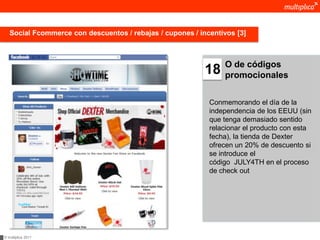 Social Fcommerce con descuentos / rebajas / cupones / incentivos [3]



                                                                O de códigos
                                                           18   promocionales


                                                            Conmemorando el día de la
                                                            independencia de los EEUU (sin
                                                            que tenga demasiado sentido
                                                            relacionar el producto con esta
                                                            fecha), la tienda de Dexter
                                                            ofrecen un 20% de descuento si
                                                            se introduce el
                                                            código JULY4TH en el proceso
                                                            de check out




© multiplica 2011
 