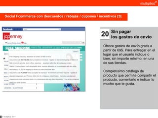 Social Fcommerce con descuentos / rebajas / cupones / incentivos [3]



                                                                 Sin pagar
                                                           20    los gastos de envío

                                                            Ofrece gastos de envío gratis a
                                                            partir de 69$. Para entregar en el
                                                            lugar que el usuario indique o
                                                            bien, sin importe mínimo, en una
                                                            de sus tiendas.

                                                            Completísimo catálogo de
                                                            producto que permite compartir el
                                                            producto, comentarlo e indicar lo
                                                            mucho que te gusta.




© multiplica 2011
 