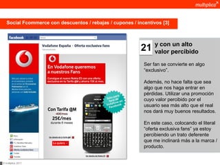 Social Fcommerce con descuentos / rebajas / cupones / incentivos [3]



                                                                 y con un alto
                                                           21    valor percibido

                                                            Ser fan se convierte en algo
                                                            “exclusivo”.

                                                            Además, no hace falta que sea
                                                            algo que nos haga entrar en
                                                            pérdidas. Utilizar una promoción
                                                            cuyo valor percibido por el
                                                            usuario sea más alto que el real
                                                            nos dará muy buenos resultados.

                                                            En este caso, colocando el literal
                                                            “oferta exclusiva fans” ya estoy
                                                            percibiendo un trato deferente
                                                            que me inclinará más a la marca /
                                                            producto.


© multiplica 2011
 