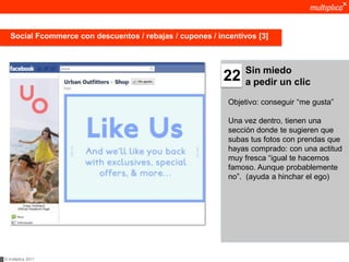 Social Fcommerce con descuentos / rebajas / cupones / incentivos [3]



                                                                Sin miedo
                                                           22   a pedir un clic

                                                            Objetivo: conseguir “me gusta”

                                                            Una vez dentro, tienen una
                                                            sección donde te sugieren que
                                                            subas tus fotos con prendas que
                                                            hayas comprado: con una actitud
                                                            muy fresca “igual te hacemos
                                                            famoso. Aunque probablemente
                                                            no”. (ayuda a hinchar el ego)




© multiplica 2011
 