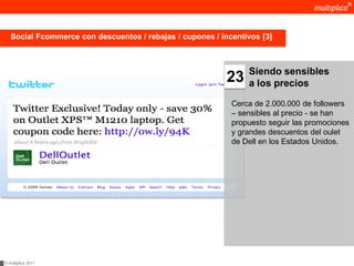 Social Fcommerce con descuentos / rebajas / cupones / incentivos [3]



                                                                Siendo sensibles
                                                           23   a los precios

                                                            Cerca de 2.000.000 de followers
                                                            – sensibles al precio - se han
                                                            propuesto seguir las promociones
                                                            y grandes descuentos del oulet
                                                            de Dell en los Estados Unidos.




© multiplica 2011
 