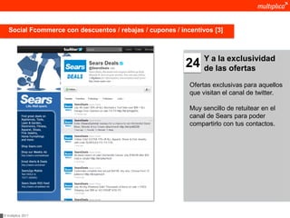 Social Fcommerce con descuentos / rebajas / cupones / incentivos [3]



                                                                 Y a la exclusividad
                                                           24    de las ofertas

                                                            Ofertas exclusivas para aquellos
                                                            que visitan el canal de twitter.

                                                            Muy sencillo de retuitear en el
                                                            canal de Sears para poder
                                                            compartirlo con tus contactos.




© multiplica 2011
 