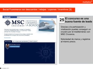Social Fcommerce con descuentos / rebajas / cupones / incentivos [3]



                                                                El concurso es una
                                                           25   buena fuente de leads

                                                            Gracias a la participación y
                                                            viralización puedes conseguir un
                                                            crucero por el mediterráneo con
                                                            MSC Cruceros.

                                                            Notoriedad de marca y registros
                                                            al mismo precio.




© multiplica 2011
 