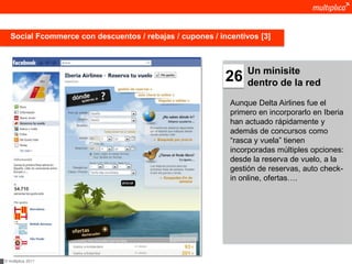Social Fcommerce con descuentos / rebajas / cupones / incentivos [3]



                                                                 Un minisite
                                                           26    dentro de la red

                                                            Aunque Delta Airlines fue el
                                                            primero en incorporarlo en Iberia
                                                            han actuado rápidamente y
                                                            además de concursos como
                                                            “rasca y vuela” tienen
                                                            incorporadas múltiples opciones:
                                                            desde la reserva de vuelo, a la
                                                            gestión de reservas, auto check-
                                                            in online, ofertas….




© multiplica 2011
 